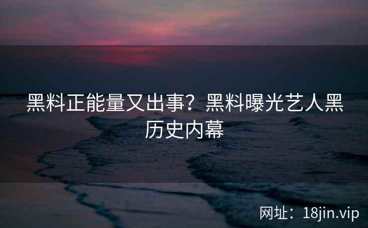 黑料正能量又出事？黑料曝光艺人黑历史内幕