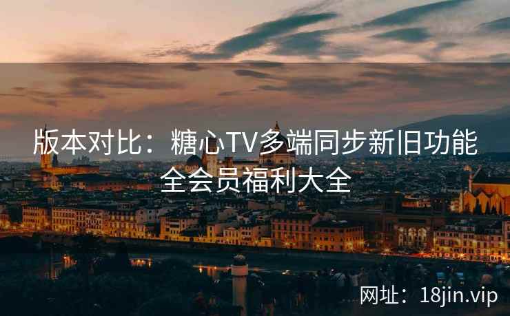 版本对比：糖心TV多端同步新旧功能全会员福利大全