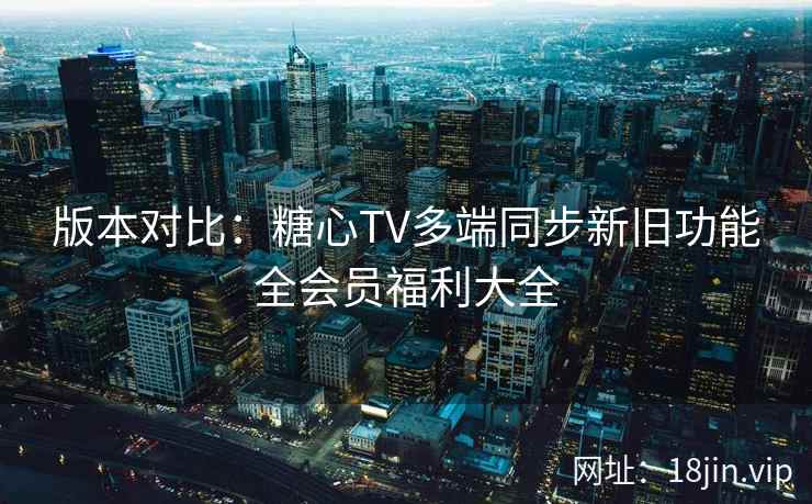 版本对比：糖心TV多端同步新旧功能全会员福利大全