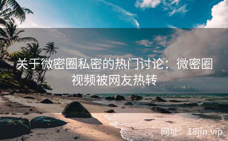 关于微密圈私密的热门讨论：微密圈视频被网友热转