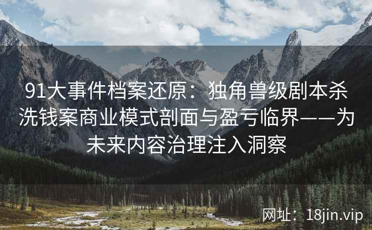 91大事件档案还原：独角兽级剧本杀洗钱案商业模式剖面与盈亏临界——为未来内容治理注入洞察