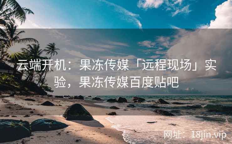 云端开机：果冻传媒「远程现场」实验，果冻传媒百度贴吧
