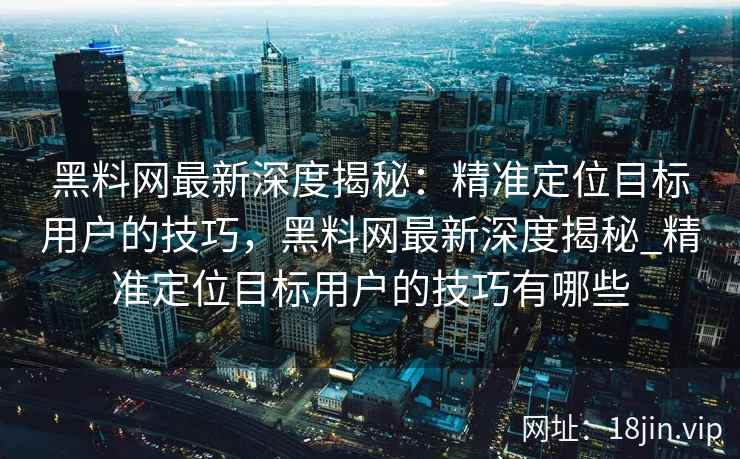 黑料网最新深度揭秘：精准定位目标用户的技巧，黑料网最新深度揭秘_精准定位目标用户的技巧有哪些