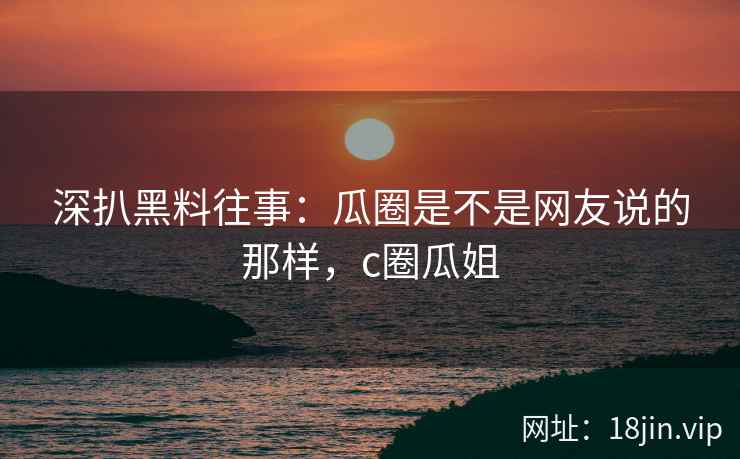 深扒黑料往事：瓜圈是不是网友说的那样，c圈瓜姐
