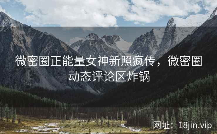 微密圈正能量女神新照疯传，微密圈动态评论区炸锅