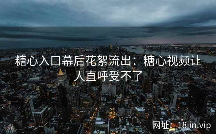 糖心入口幕后花絮流出：糖心视频让人直呼受不了
