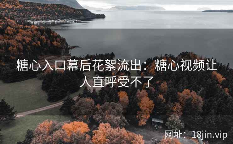 糖心入口幕后花絮流出：糖心视频让人直呼受不了