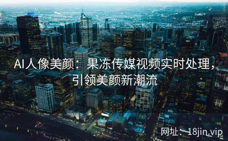AI人像美颜：果冻传媒视频实时处理，引领美颜新潮流