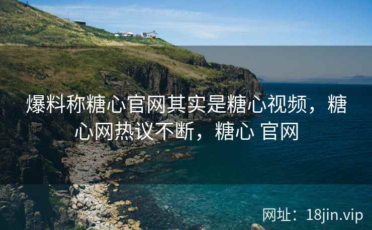 爆料称糖心官网其实是糖心视频，糖心网热议不断，糖心 官网