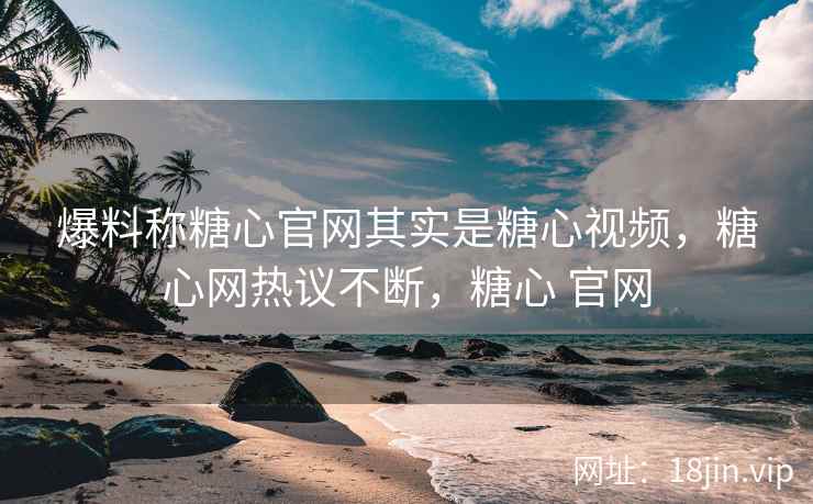 爆料称糖心官网其实是糖心视频，糖心网热议不断，糖心 官网