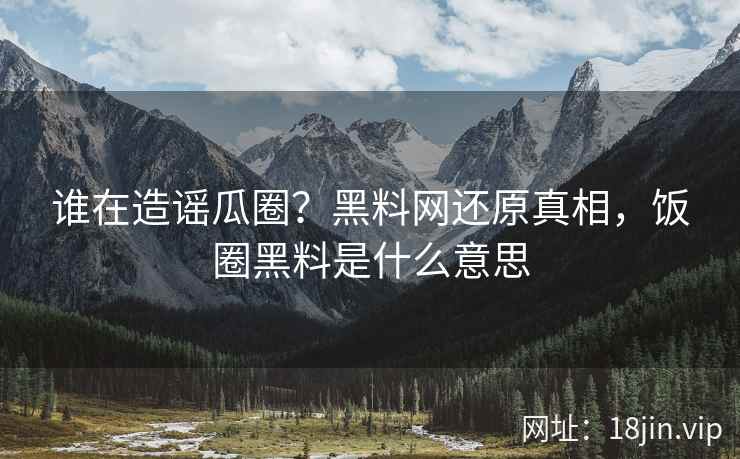 谁在造谣瓜圈？黑料网还原真相，饭圈黑料是什么意思