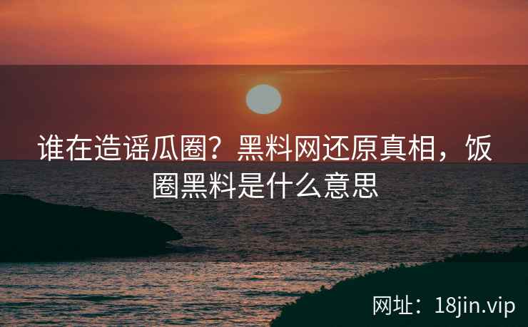 谁在造谣瓜圈？黑料网还原真相，饭圈黑料是什么意思