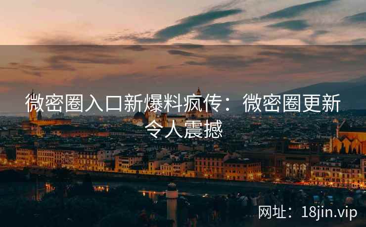 微密圈入口新爆料疯传：微密圈更新令人震撼