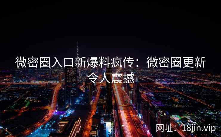 微密圈入口新爆料疯传：微密圈更新令人震撼