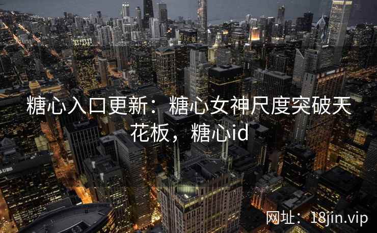 糖心入口更新：糖心女神尺度突破天花板，糖心id