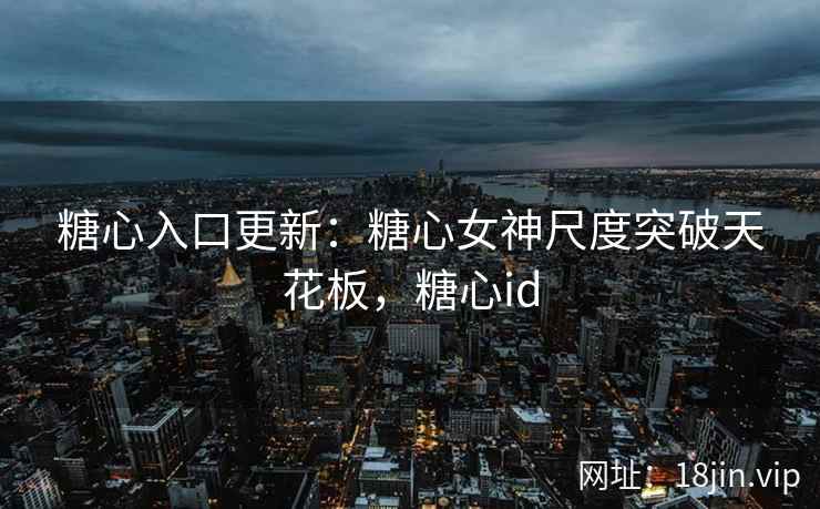 糖心入口更新：糖心女神尺度突破天花板，糖心id