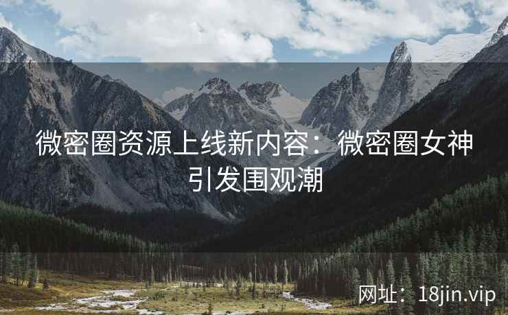 微密圈资源上线新内容：微密圈女神引发围观潮