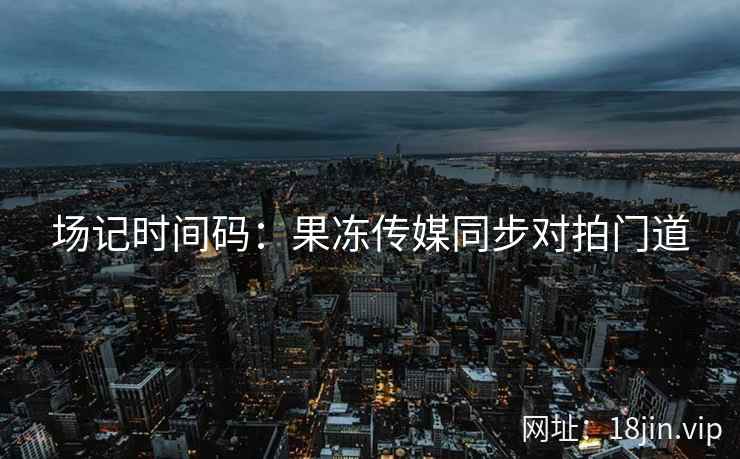 场记时间码：果冻传媒同步对拍门道