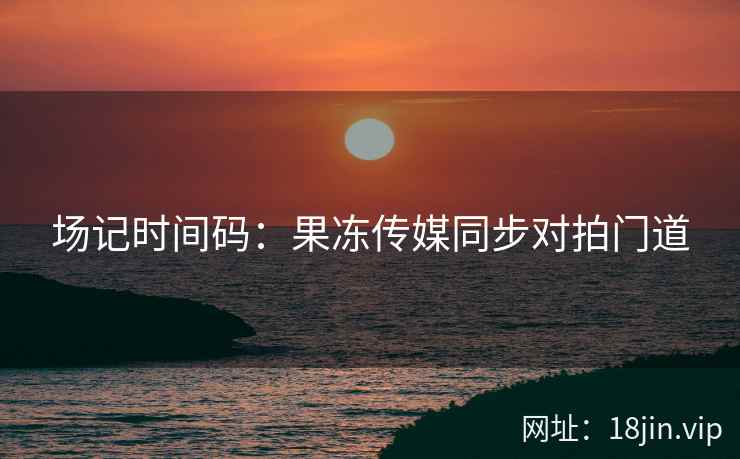 场记时间码：果冻传媒同步对拍门道