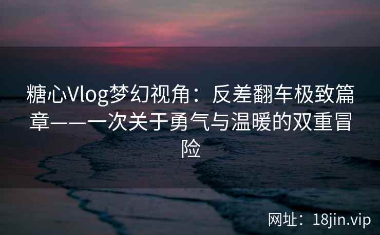 糖心Vlog梦幻视角：反差翻车极致篇章——一次关于勇气与温暖的双重冒险