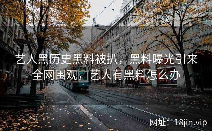 艺人黑历史黑料被扒，黑料曝光引来全网围观，艺人有黑料怎么办