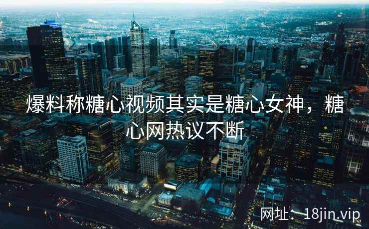 爆料称糖心视频其实是糖心女神，糖心网热议不断