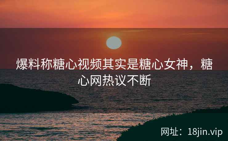 爆料称糖心视频其实是糖心女神，糖心网热议不断