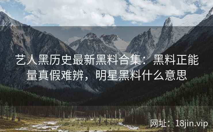 艺人黑历史最新黑料合集：黑料正能量真假难辨，明星黑料什么意思