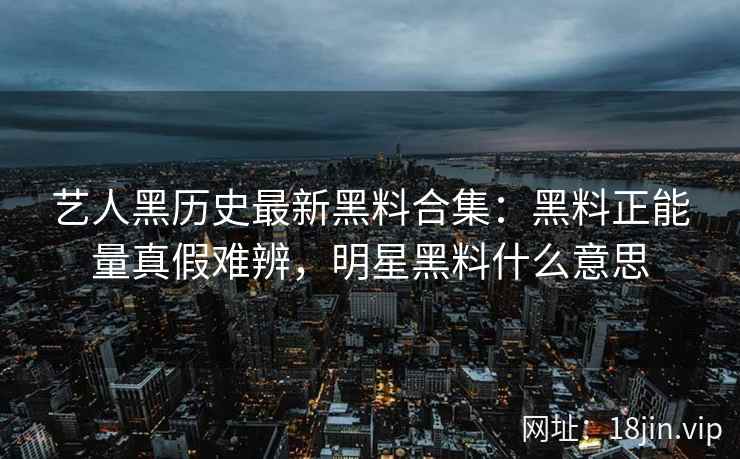 艺人黑历史最新黑料合集：黑料正能量真假难辨，明星黑料什么意思