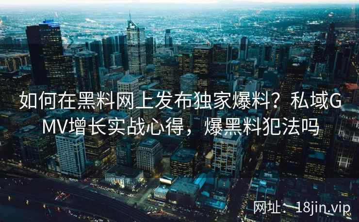 如何在黑料网上发布独家爆料？私域GMV增长实战心得，爆黑料犯法吗