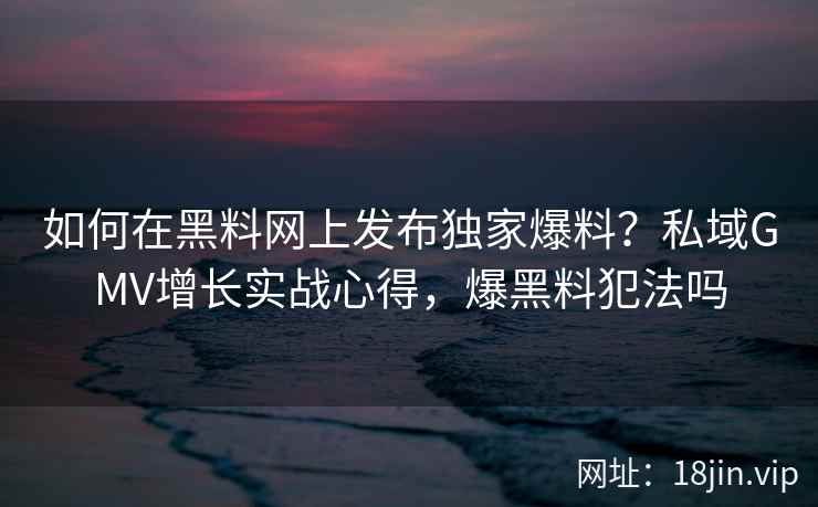 如何在黑料网上发布独家爆料？私域GMV增长实战心得，爆黑料犯法吗