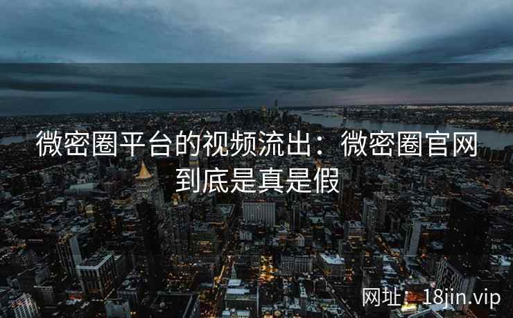 微密圈平台的视频流出：微密圈官网到底是真是假