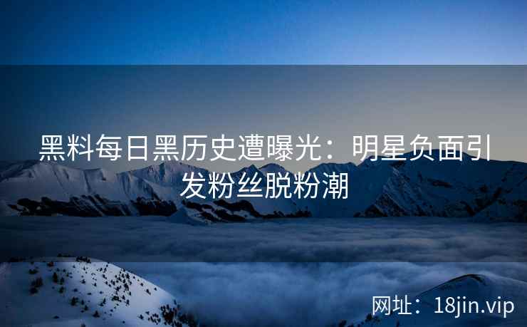 黑料每日黑历史遭曝光：明星负面引发粉丝脱粉潮