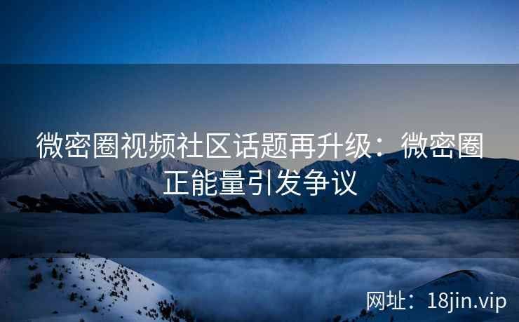 微密圈视频社区话题再升级：微密圈正能量引发争议