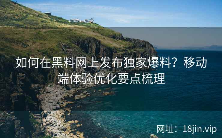 如何在黑料网上发布独家爆料？移动端体验优化要点梳理