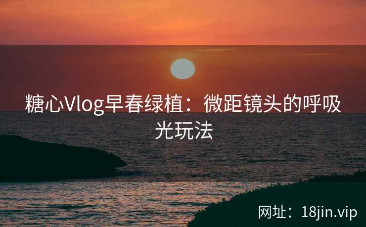 糖心Vlog早春绿植：微距镜头的呼吸光玩法