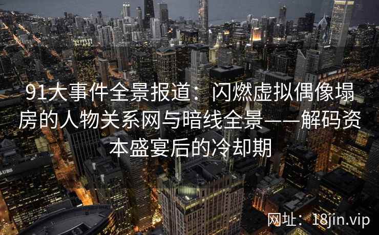 91大事件全景报道：闪燃虚拟偶像塌房的人物关系网与暗线全景——解码资本盛宴后的冷却期