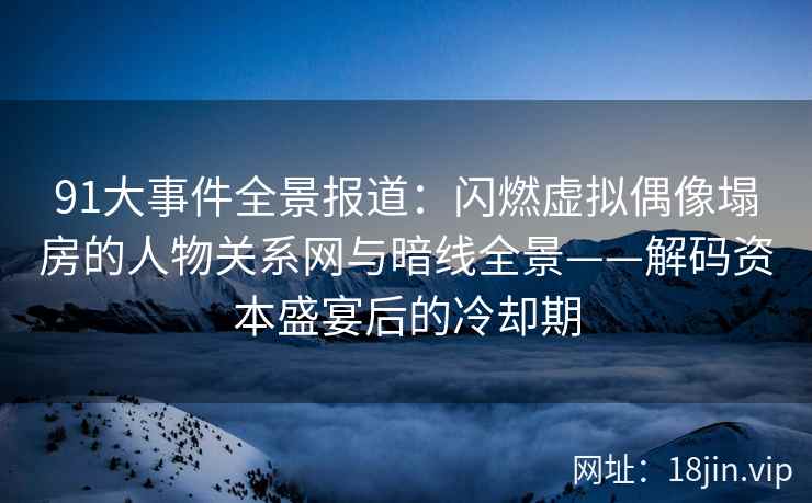 91大事件全景报道：闪燃虚拟偶像塌房的人物关系网与暗线全景——解码资本盛宴后的冷却期