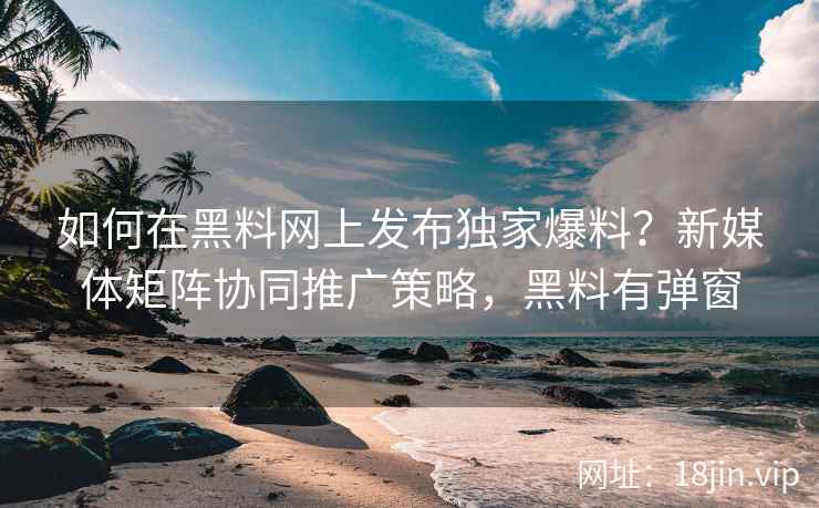 如何在黑料网上发布独家爆料？新媒体矩阵协同推广策略，黑料有弹窗