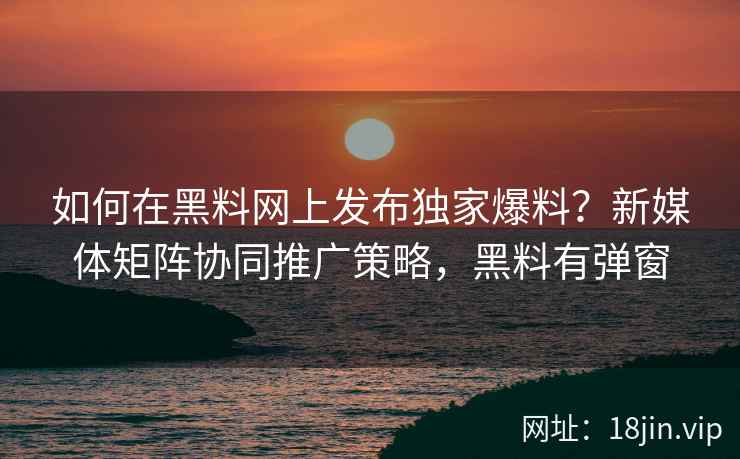 如何在黑料网上发布独家爆料？新媒体矩阵协同推广策略，黑料有弹窗