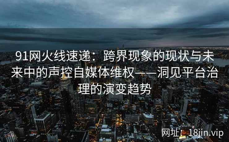 91网火线速递：跨界现象的现状与未来中的声控自媒体维权——洞见平台治理的演变趋势