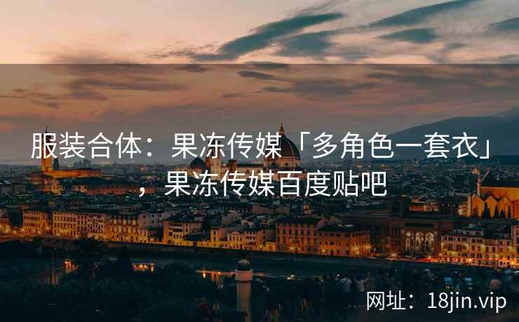 服装合体：果冻传媒「多角色一套衣」，果冻传媒百度贴吧