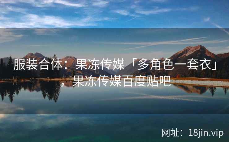 服装合体：果冻传媒「多角色一套衣」，果冻传媒百度贴吧