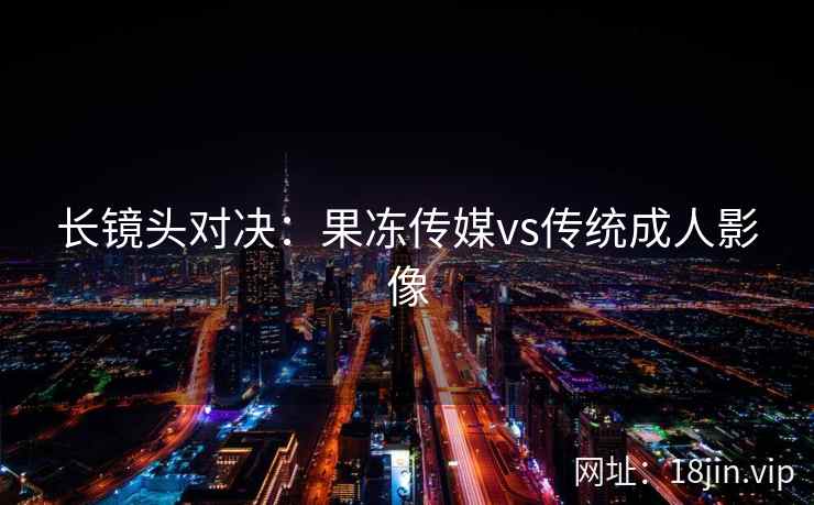 长镜头对决：果冻传媒vs传统成人影像