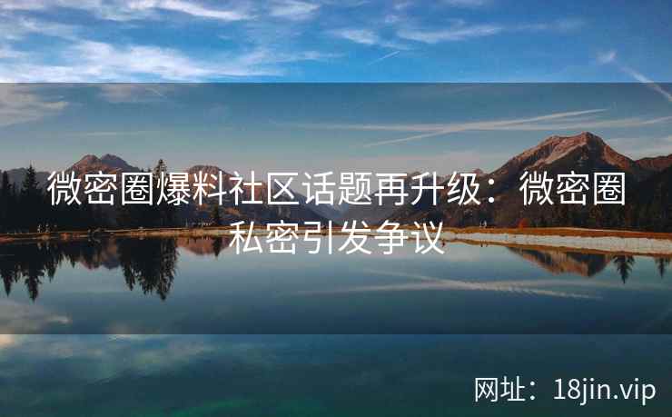 微密圈爆料社区话题再升级：微密圈私密引发争议