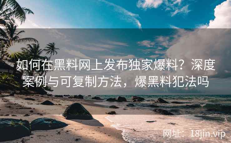 如何在黑料网上发布独家爆料？深度案例与可复制方法，爆黑料犯法吗