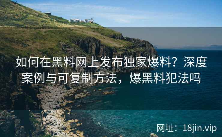 如何在黑料网上发布独家爆料？深度案例与可复制方法，爆黑料犯法吗