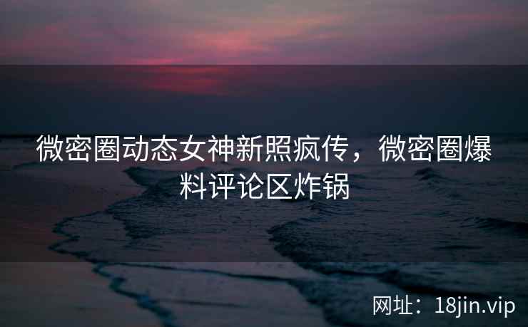 微密圈动态女神新照疯传，微密圈爆料评论区炸锅