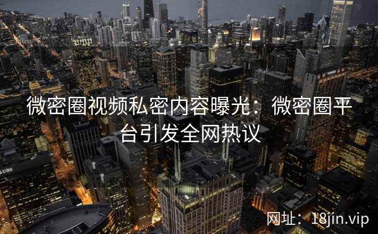 微密圈视频私密内容曝光：微密圈平台引发全网热议
