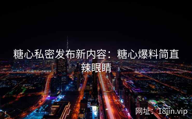 糖心私密发布新内容：糖心爆料简直辣眼睛